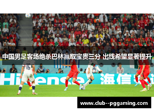 中国男足客场绝杀巴林赢取宝贵三分 出线希望显著提升