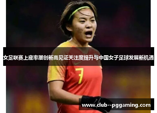 女足联赛上座率屡创新高见证关注度提升与中国女子足球发展新机遇 女足联赛上座率屡创新高见证关注度提升与中国女子足球发展新机遇